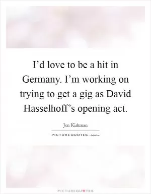 I’d love to be a hit in Germany. I’m working on trying to get a gig as David Hasselhoff’s opening act Picture Quote #1