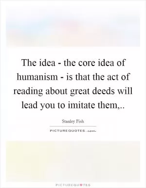 The idea - the core idea of humanism - is that the act of reading about great deeds will lead you to imitate them, Picture Quote #1