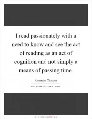 I read passionately with a need to know and see the act of reading as an act of cognition and not simply a means of passing time Picture Quote #1