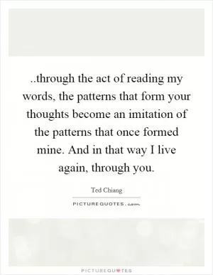 ..through the act of reading my words, the patterns that form your thoughts become an imitation of the patterns that once formed mine. And in that way I live again, through you Picture Quote #1
