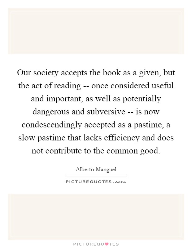 Our society accepts the book as a given, but the act of reading -- once considered useful and important, as well as potentially dangerous and subversive -- is now condescendingly accepted as a pastime, a slow pastime that lacks efficiency and does not contribute to the common good Picture Quote #1