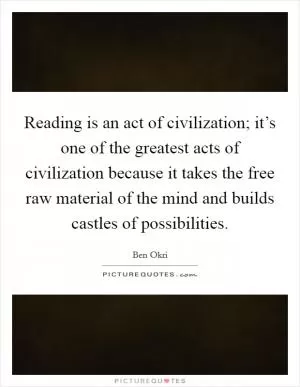 Reading is an act of civilization; it’s one of the greatest acts of civilization because it takes the free raw material of the mind and builds castles of possibilities Picture Quote #1