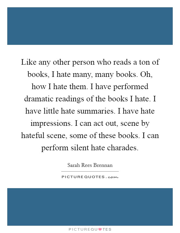 Like any other person who reads a ton of books, I hate many, many books. Oh, how I hate them. I have performed dramatic readings of the books I hate. I have little hate summaries. I have hate impressions. I can act out, scene by hateful scene, some of these books. I can perform silent hate charades Picture Quote #1