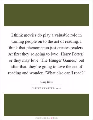 I think movies do play a valuable role in turning people on to the act of reading. I think that phenomenon just creates readers. At first they’re going to love ‘Harry Potter,’ or they may love ‘The Hunger Games,’ but after that, they’re going to love the act of reading and wonder, ‘What else can I read?’ Picture Quote #1