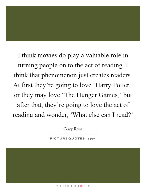 I think movies do play a valuable role in turning people on to the act of reading. I think that phenomenon just creates readers. At first they're going to love ‘Harry Potter,' or they may love ‘The Hunger Games,' but after that, they're going to love the act of reading and wonder, ‘What else can I read?' Picture Quote #1