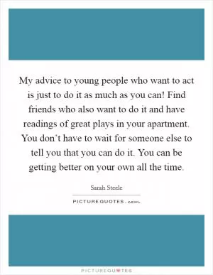 My advice to young people who want to act is just to do it as much as you can! Find friends who also want to do it and have readings of great plays in your apartment. You don’t have to wait for someone else to tell you that you can do it. You can be getting better on your own all the time Picture Quote #1