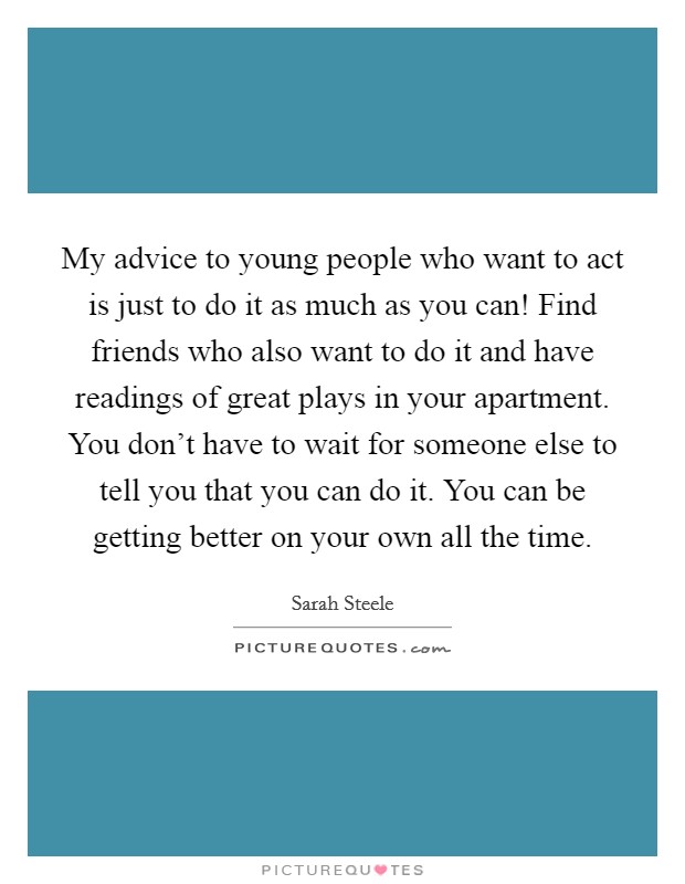 My advice to young people who want to act is just to do it as much as you can! Find friends who also want to do it and have readings of great plays in your apartment. You don't have to wait for someone else to tell you that you can do it. You can be getting better on your own all the time Picture Quote #1