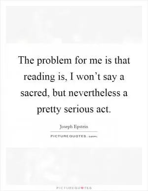 The problem for me is that reading is, I won’t say a sacred, but nevertheless a pretty serious act Picture Quote #1