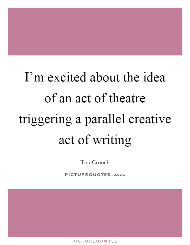I'm excited about the idea of an act of theatre triggering a parallel creative act of writing Picture Quote #1