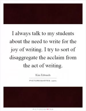 I always talk to my students about the need to write for the joy of writing. I try to sort of disaggregate the acclaim from the act of writing Picture Quote #1