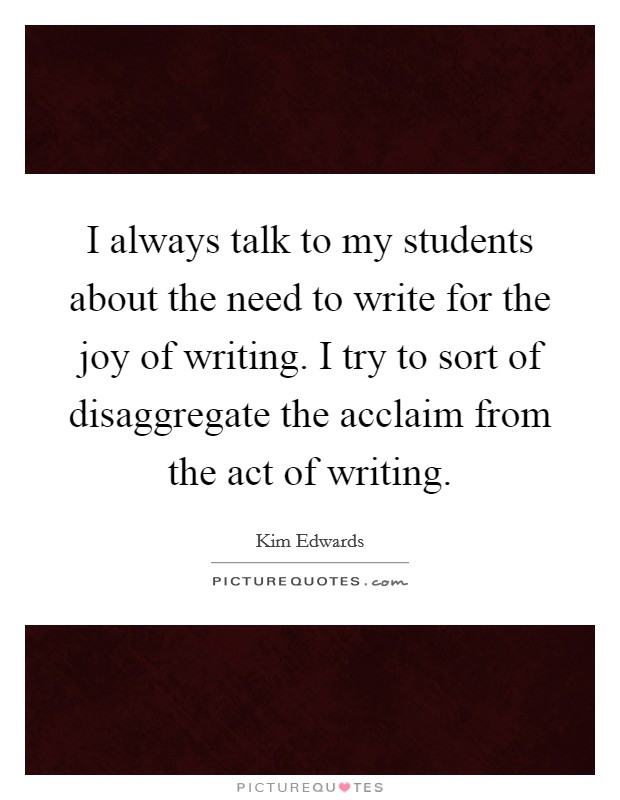 I always talk to my students about the need to write for the joy of writing. I try to sort of disaggregate the acclaim from the act of writing Picture Quote #1