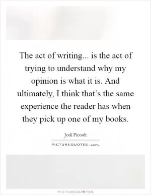 The act of writing... is the act of trying to understand why my opinion is what it is. And ultimately, I think that’s the same experience the reader has when they pick up one of my books Picture Quote #1