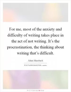 For me, most of the anxiety and difficulty of writing takes place in the act of not writing. It’s the procrastination, the thinking about writing that’s difficult Picture Quote #1