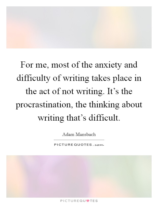 For me, most of the anxiety and difficulty of writing takes place in the act of not writing. It's the procrastination, the thinking about writing that's difficult Picture Quote #1