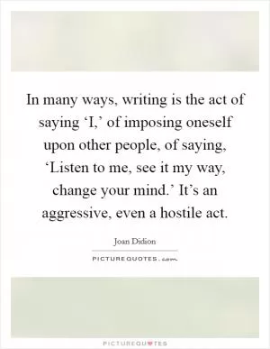 In many ways, writing is the act of saying ‘I,’ of imposing oneself upon other people, of saying, ‘Listen to me, see it my way, change your mind.’ It’s an aggressive, even a hostile act Picture Quote #1
