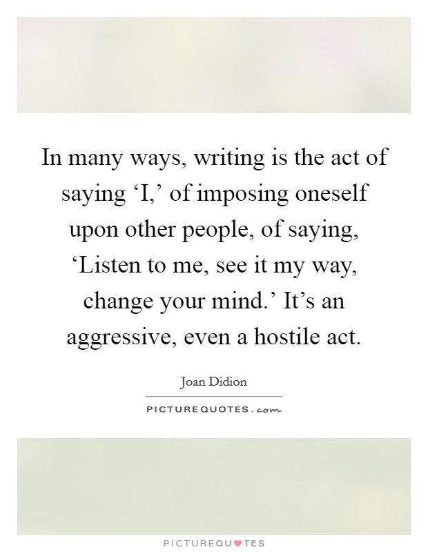 In many ways, writing is the act of saying ‘I,' of imposing oneself upon other people, of saying, ‘Listen to me, see it my way, change your mind.' It's an aggressive, even a hostile act Picture Quote #1
