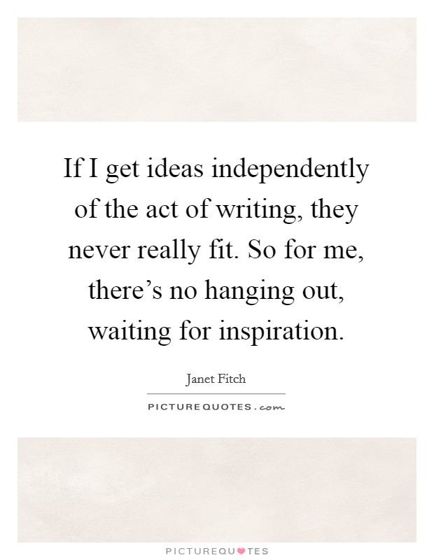 If I get ideas independently of the act of writing, they never really fit. So for me, there's no hanging out, waiting for inspiration Picture Quote #1