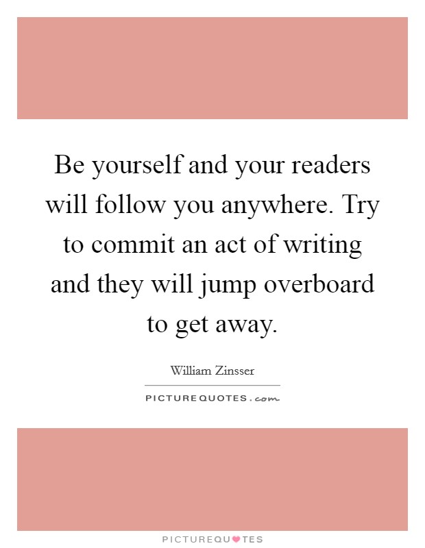 Be yourself and your readers will follow you anywhere. Try to commit an act of writing and they will jump overboard to get away Picture Quote #1