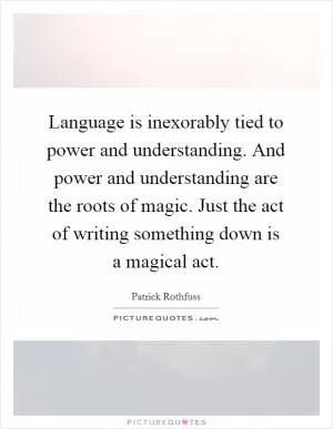 Language is inexorably tied to power and understanding. And power and understanding are the roots of magic. Just the act of writing something down is a magical act Picture Quote #1