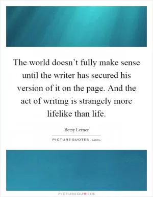 The world doesn’t fully make sense until the writer has secured his version of it on the page. And the act of writing is strangely more lifelike than life Picture Quote #1