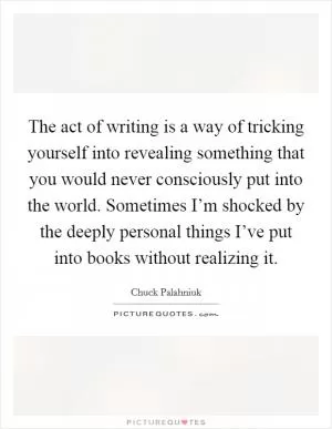 The act of writing is a way of tricking yourself into revealing something that you would never consciously put into the world. Sometimes I’m shocked by the deeply personal things I’ve put into books without realizing it Picture Quote #1