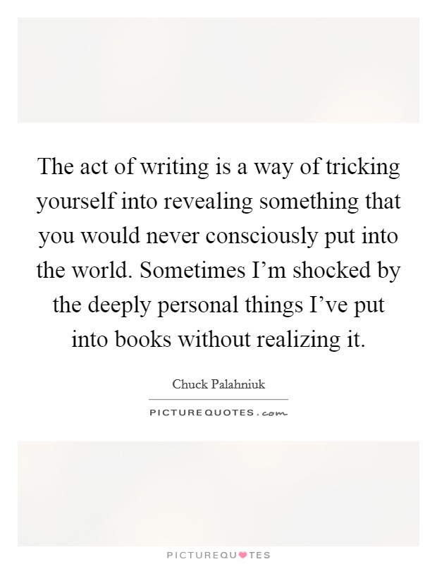 The act of writing is a way of tricking yourself into revealing something that you would never consciously put into the world. Sometimes I'm shocked by the deeply personal things I've put into books without realizing it Picture Quote #1