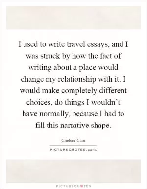 I used to write travel essays, and I was struck by how the fact of writing about a place would change my relationship with it. I would make completely different choices, do things I wouldn’t have normally, because I had to fill this narrative shape Picture Quote #1