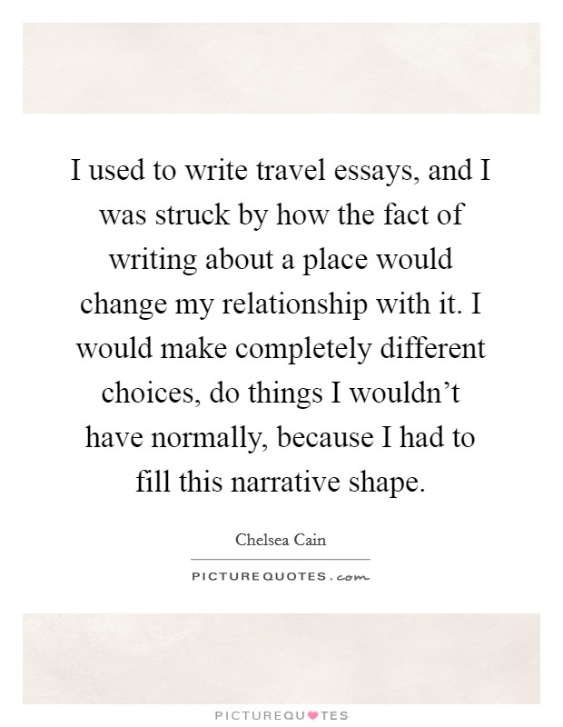 I used to write travel essays, and I was struck by how the fact of writing about a place would change my relationship with it. I would make completely different choices, do things I wouldn't have normally, because I had to fill this narrative shape Picture Quote #1
