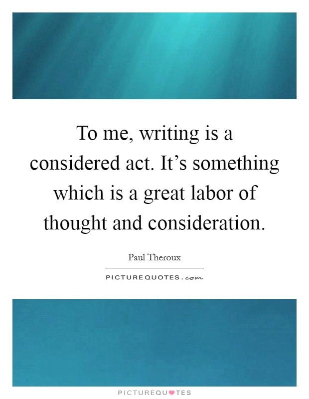 To me, writing is a considered act. It's something which is a great labor of thought and consideration Picture Quote #1