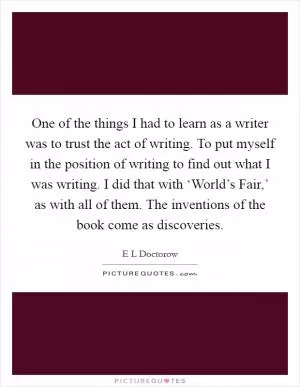 One of the things I had to learn as a writer was to trust the act of writing. To put myself in the position of writing to find out what I was writing. I did that with ‘World’s Fair,’ as with all of them. The inventions of the book come as discoveries Picture Quote #1