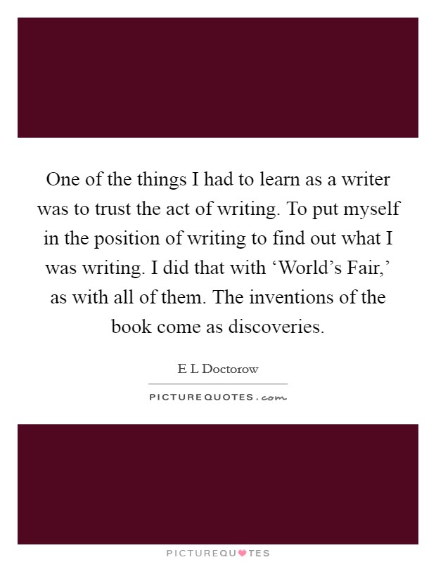 One of the things I had to learn as a writer was to trust the act of writing. To put myself in the position of writing to find out what I was writing. I did that with ‘World's Fair,' as with all of them. The inventions of the book come as discoveries Picture Quote #1