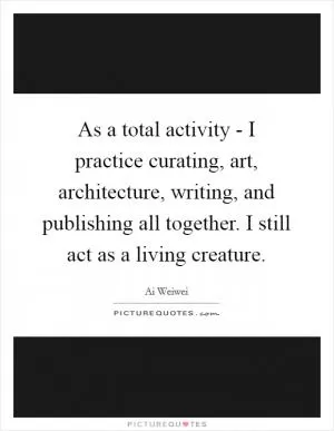 As a total activity - I practice curating, art, architecture, writing, and publishing all together. I still act as a living creature Picture Quote #1