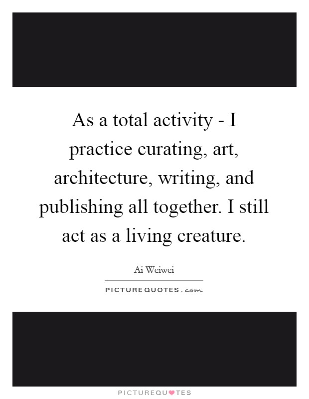 As a total activity - I practice curating, art, architecture, writing, and publishing all together. I still act as a living creature Picture Quote #1