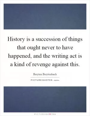 History is a succession of things that ought never to have happened, and the writing act is a kind of revenge against this Picture Quote #1
