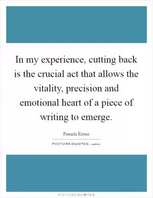 In my experience, cutting back is the crucial act that allows the vitality, precision and emotional heart of a piece of writing to emerge Picture Quote #1