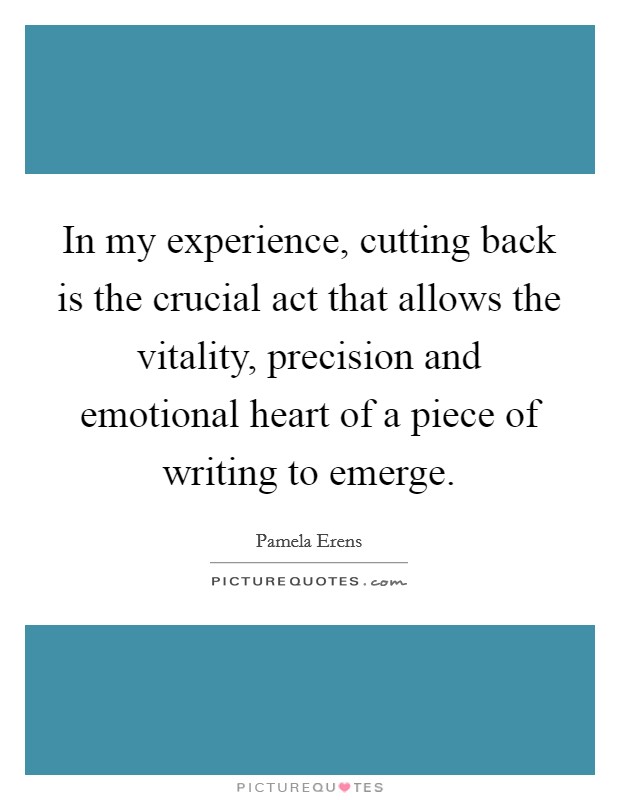 In my experience, cutting back is the crucial act that allows the vitality, precision and emotional heart of a piece of writing to emerge Picture Quote #1
