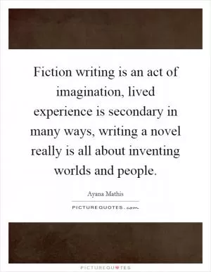 Fiction writing is an act of imagination, lived experience is secondary in many ways, writing a novel really is all about inventing worlds and people Picture Quote #1