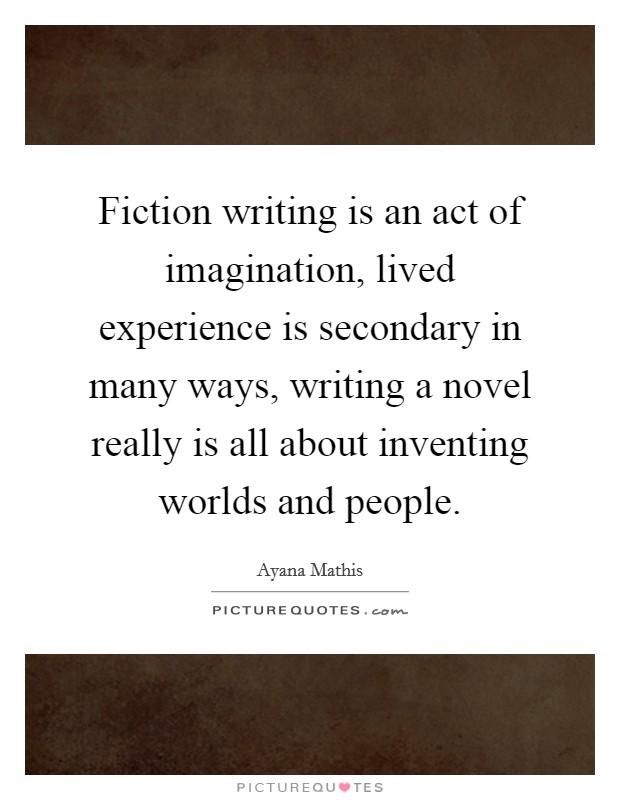 Fiction writing is an act of imagination, lived experience is secondary in many ways, writing a novel really is all about inventing worlds and people Picture Quote #1