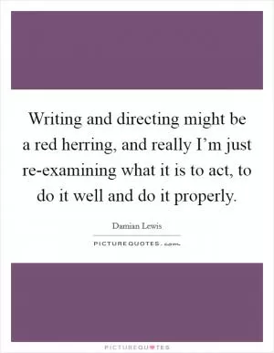 Writing and directing might be a red herring, and really I’m just re-examining what it is to act, to do it well and do it properly Picture Quote #1