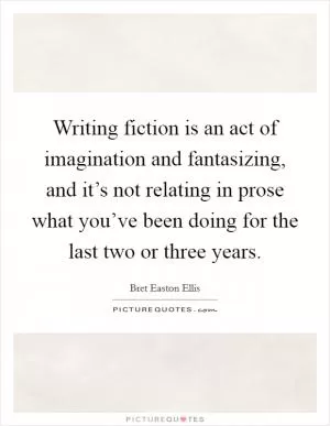 Writing fiction is an act of imagination and fantasizing, and it’s not relating in prose what you’ve been doing for the last two or three years Picture Quote #1
