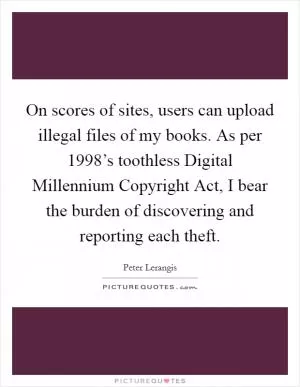 On scores of sites, users can upload illegal files of my books. As per 1998’s toothless Digital Millennium Copyright Act, I bear the burden of discovering and reporting each theft Picture Quote #1