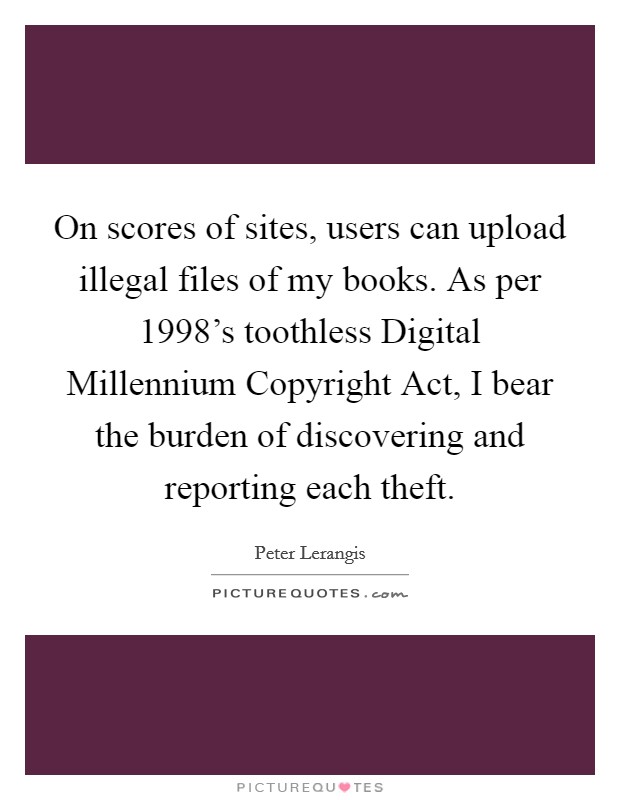 On scores of sites, users can upload illegal files of my books. As per 1998's toothless Digital Millennium Copyright Act, I bear the burden of discovering and reporting each theft Picture Quote #1