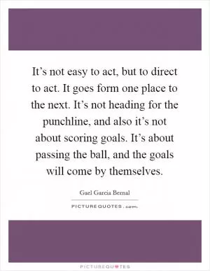 It’s not easy to act, but to direct to act. It goes form one place to the next. It’s not heading for the punchline, and also it’s not about scoring goals. It’s about passing the ball, and the goals will come by themselves Picture Quote #1