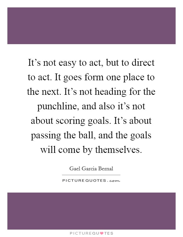 It's not easy to act, but to direct to act. It goes form one place to the next. It's not heading for the punchline, and also it's not about scoring goals. It's about passing the ball, and the goals will come by themselves Picture Quote #1