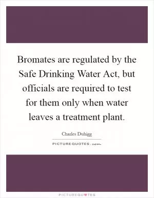 Bromates are regulated by the Safe Drinking Water Act, but officials are required to test for them only when water leaves a treatment plant Picture Quote #1