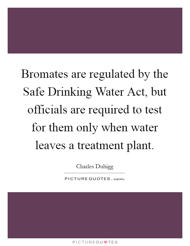 Bromates are regulated by the Safe Drinking Water Act, but officials are required to test for them only when water leaves a treatment plant Picture Quote #1