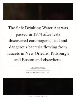 The Safe Drinking Water Act was passed in 1974 after tests discovered carcinogens, lead and dangerous bacteria flowing from faucets in New Orleans, Pittsburgh and Boston and elsewhere Picture Quote #1