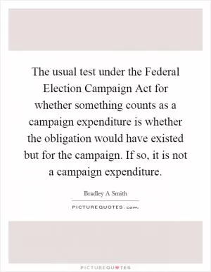 The usual test under the Federal Election Campaign Act for whether something counts as a campaign expenditure is whether the obligation would have existed but for the campaign. If so, it is not a campaign expenditure Picture Quote #1