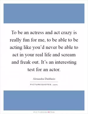 To be an actress and act crazy is really fun for me, to be able to be acting like you’d never be able to act in your real life and scream and freak out. It’s an interesting test for an actor Picture Quote #1