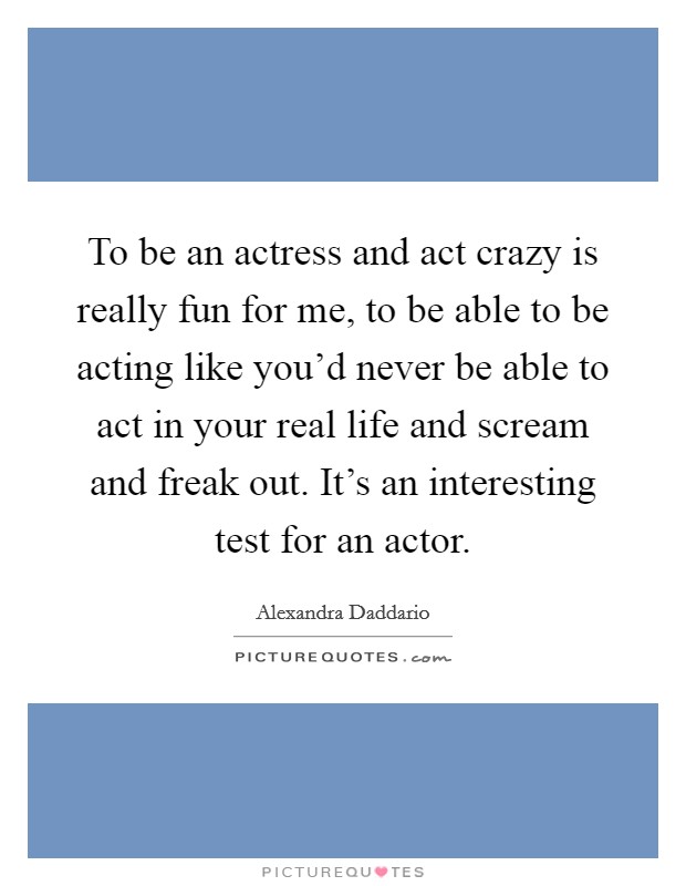 To be an actress and act crazy is really fun for me, to be able to be acting like you'd never be able to act in your real life and scream and freak out. It's an interesting test for an actor Picture Quote #1